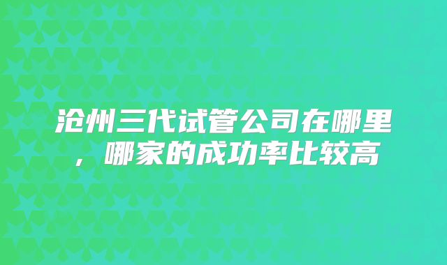 沧州三代试管公司在哪里,哪家的成功率比较高