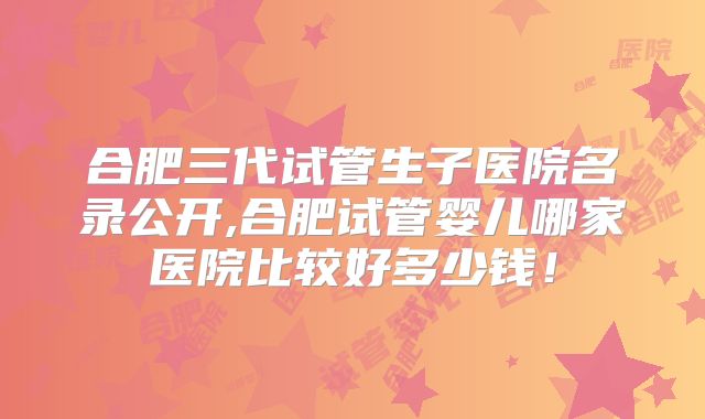 合肥三代试管生子医院名录公开,合肥试管婴儿哪家医院比较好多少钱!