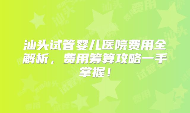 汕头试管婴儿医院费用全解析，费用筹算攻略一手掌握！