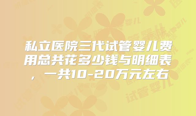 私立医院三代试管婴儿费用总共花多少钱与明细表，一共10-20万元左右