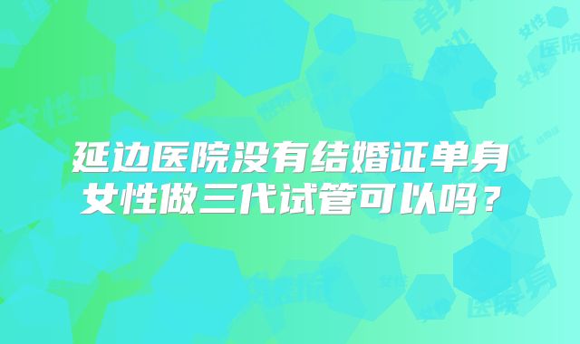 延边医院没有结婚证单身女性做三代试管可以吗？