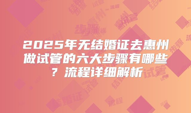 2025年无结婚证去惠州做试管的六大步骤有哪些？流程详细解析
