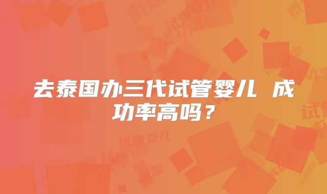 去泰国办三代试管婴儿 成功率高吗?