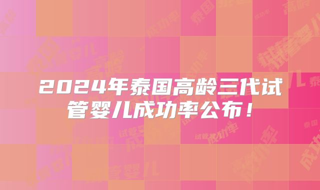 2024年泰国高龄三代试管婴儿成功率公布!