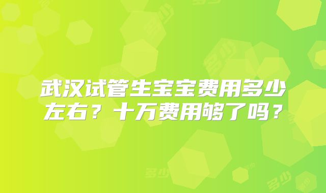 武汉试管生宝宝费用多少左右？十万费用够了吗？