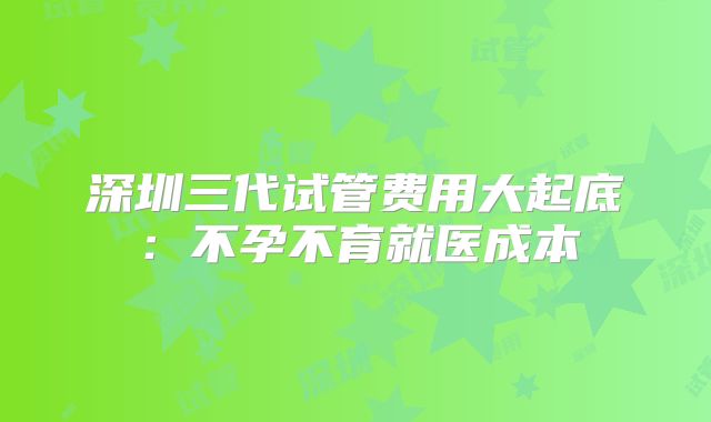 深圳三代试管费用大起底：不孕不育就医成本