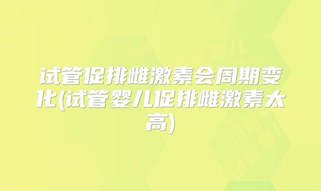 试管促排雌激素会周期变化(试管婴儿促排雌激素太高)
