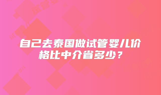 自己去泰国做试管婴儿价格比中介省多少?