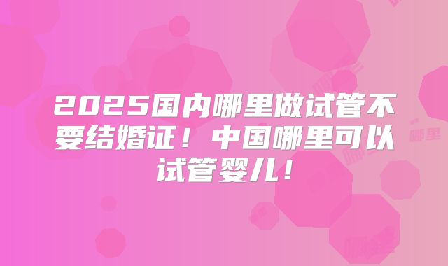 2025国内哪里做试管不要结婚证!中国哪里可以试管婴儿!