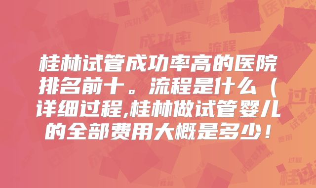 桂林试管成功率高的医院排名前十。流程是什么（详细过程,桂林做试管婴儿的全部费用大概是多少！