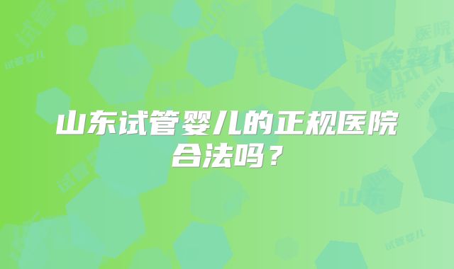 山东试管婴儿的正规医院合法吗？