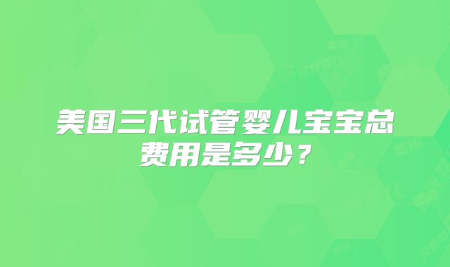美国三代试管婴儿宝宝总费用是多少?