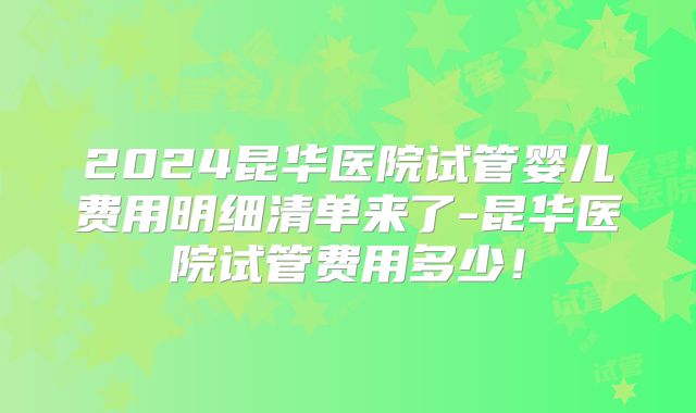 2024昆华医院试管婴儿费用明细清单来了-昆华医院试管费用多少!