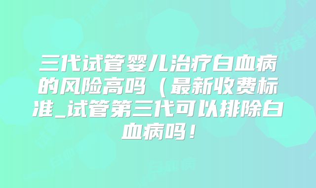 三代试管婴儿治疗白血病的风险高吗（最新收费标准_试管第三代可以排除白血病吗！