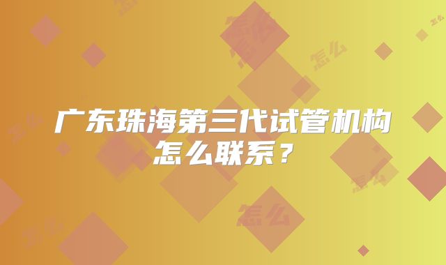 广东珠海第三代试管机构怎么联系?