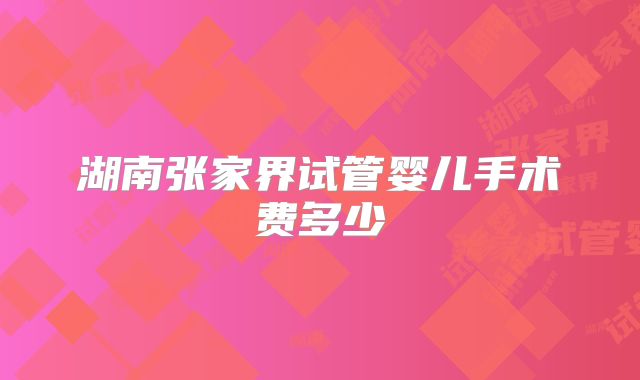 湖南张家界试管婴儿手术费多少