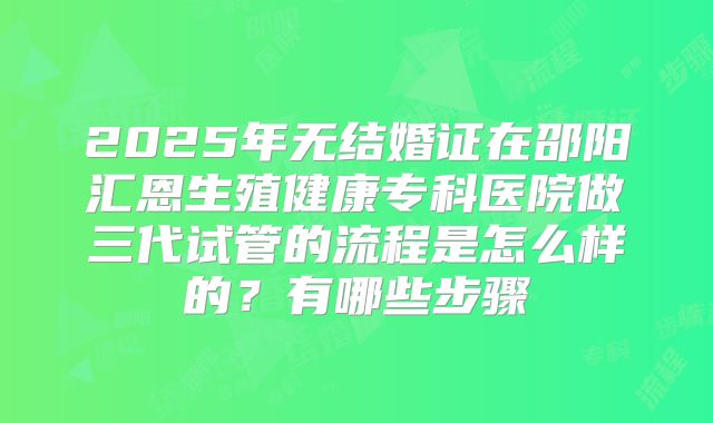 2025年无结婚证在邵阳汇恩生殖健康专科医院做三代试管的流程是怎么样的？有哪些步骤