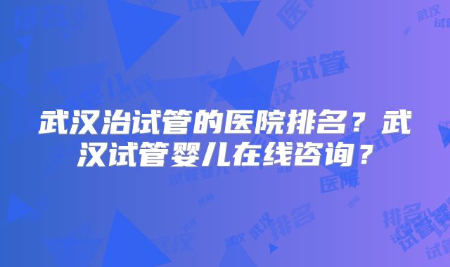 武汉治试管的医院排名？武汉试管婴儿在线咨询？
