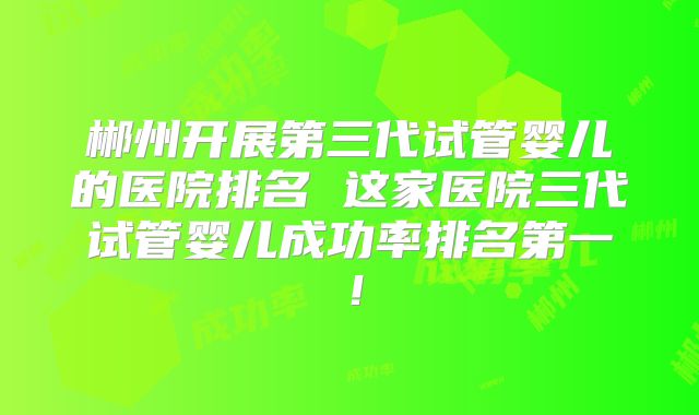 郴州开展第三代试管婴儿的医院排名 这家医院三代试管婴儿成功率排名第一!