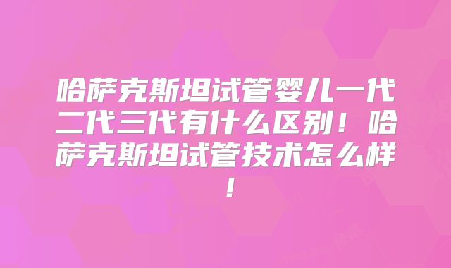 哈萨克斯坦试管婴儿一代二代三代有什么区别！哈萨克斯坦试管技术怎么样！
