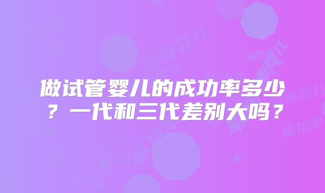 做试管婴儿的成功率多少?一代和三代差别大吗?