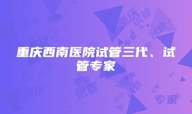 重庆西南医院试管三代、试管专家
