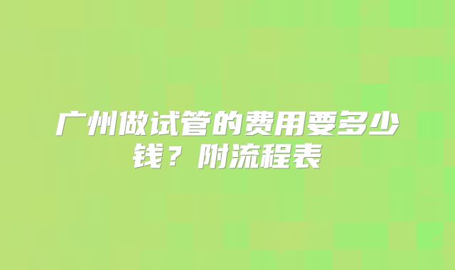 广州做试管的费用要多少钱？附流程表