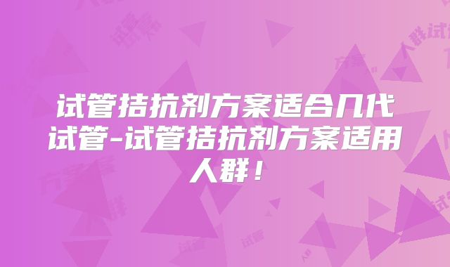 试管拮抗剂方案适合几代试管-试管拮抗剂方案适用人群！