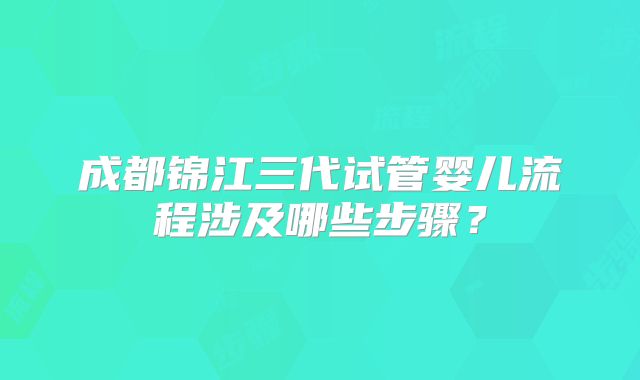 成都锦江三代试管婴儿流程涉及哪些步骤？