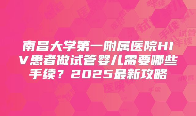 南昌大学第一附属医院HIV患者做试管婴儿需要哪些手续？2025最新攻略