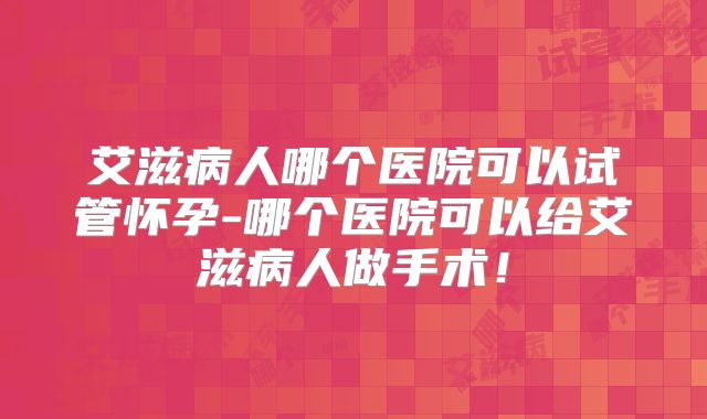 艾滋病人哪个医院可以试管怀孕-哪个医院可以给艾滋病人做手术!