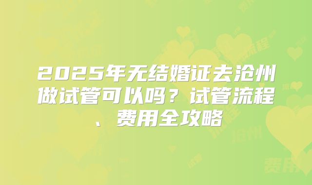 2025年无结婚证去沧州做试管可以吗？试管流程、费用全攻略