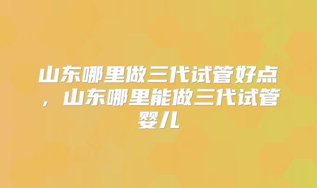 山东哪里做三代试管好点，山东哪里能做三代试管婴儿