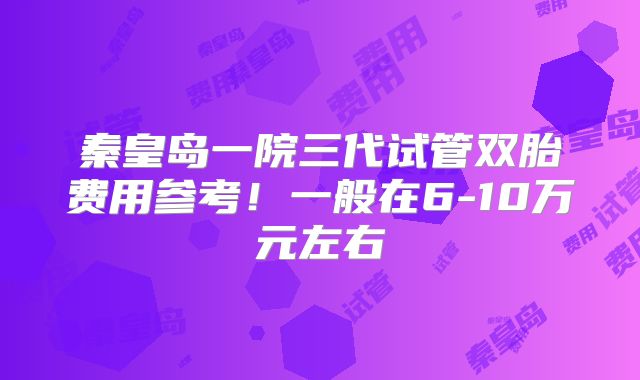 秦皇岛一院三代试管双胎费用参考！一般在6-10万元左右