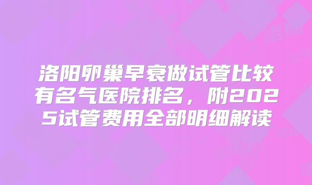洛阳卵巢早衰做试管比较有名气医院排名,附2025试管费用全部明细解读