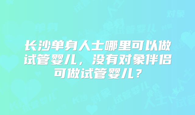 长沙单身人士哪里可以做试管婴儿,没有对象伴侣可做试管婴儿?