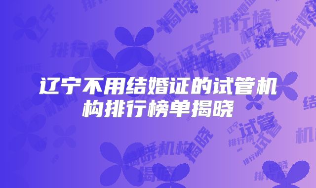 辽宁不用结婚证的试管机构排行榜单揭晓