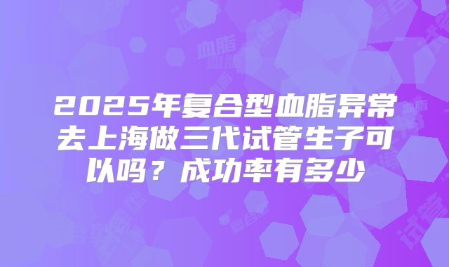 2025年复合型血脂异常去上海做三代试管生子可以吗?成功率有多少