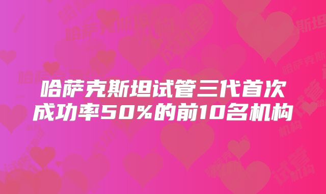 哈萨克斯坦试管三代首次成功率50%的前10名机构