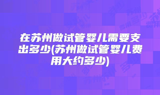 在苏州做试管婴儿需要支出多少(苏州做试管婴儿费用大约多少)