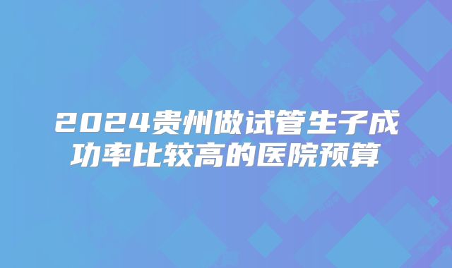 2024贵州做试管生子成功率比较高的医院预算