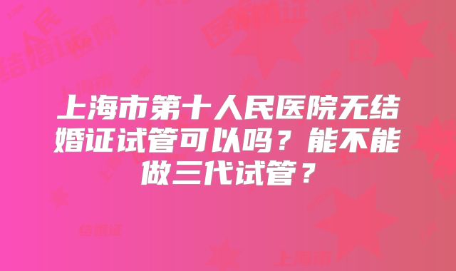 上海市第十人民医院无结婚证试管可以吗？能不能做三代试管？