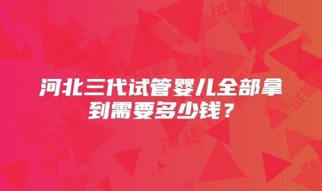 河北三代试管婴儿全部拿到需要多少钱？
