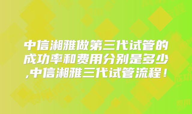 中信湘雅做第三代试管的成功率和费用分别是多少,中信湘雅三代试管流程!