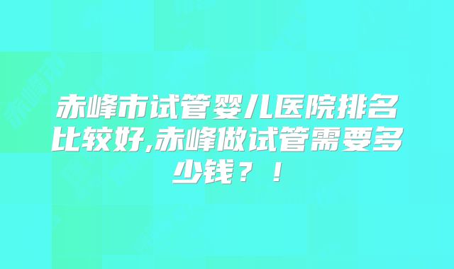 赤峰市试管婴儿医院排名比较好,赤峰做试管需要多少钱?!