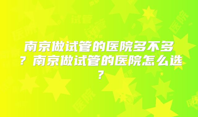 南京做试管的医院多不多?南京做试管的医院怎么选?