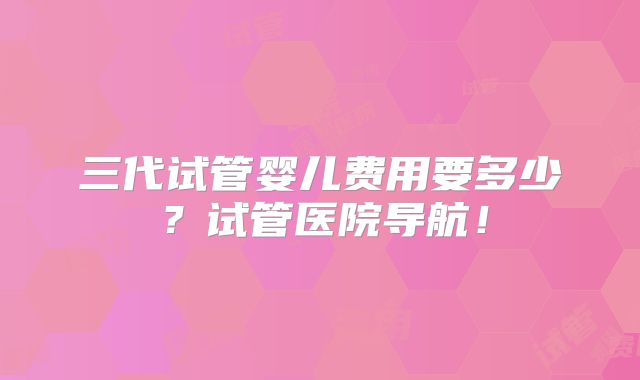 三代试管婴儿费用要多少?试管医院导航!