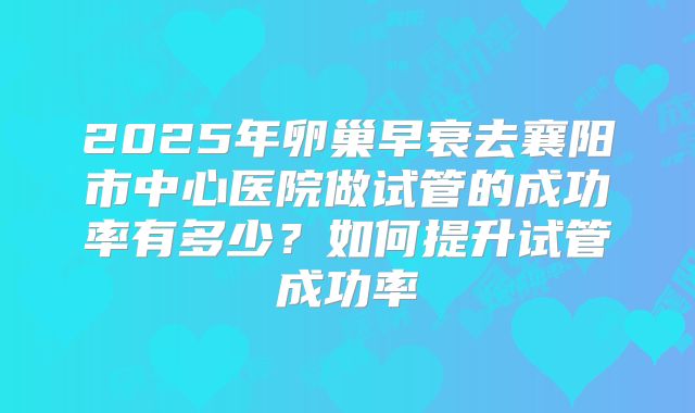 2025年卵巢早衰去襄阳市中心医院做试管的成功率有多少？如何提升试管成功率