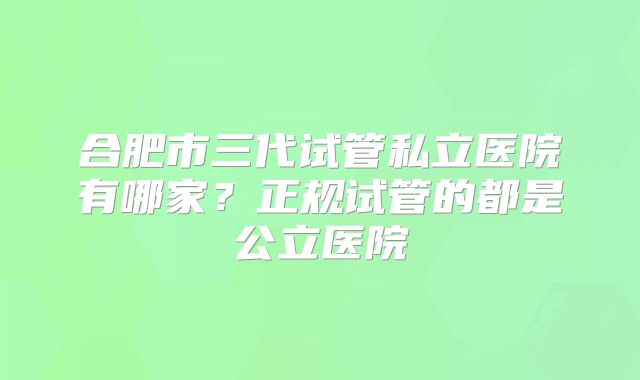 合肥市三代试管私立医院有哪家？正规试管的都是公立医院