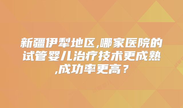 新疆伊犁地区,哪家医院的试管婴儿治疗技术更成熟,成功率更高？